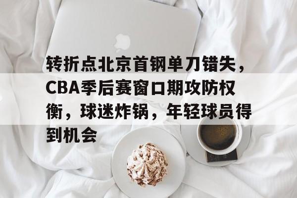 转折点北京首钢单刀错失，CBA季后赛窗口期攻防权衡，球迷炸锅，年轻球员得到机会